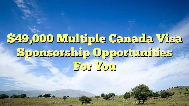 $49,000 Multiple Canada Visa Sponsorship Opportunities For You